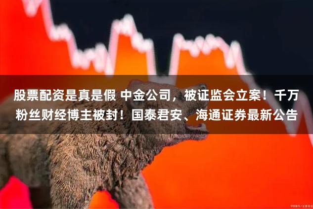 股票配资是真是假 中金公司，被证监会立案！千万粉丝财经博主被封！国泰君安、海通证券最新公告