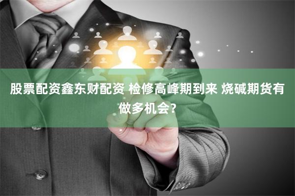 股票配资鑫东财配资 检修高峰期到来 烧碱期货有做多机会？
