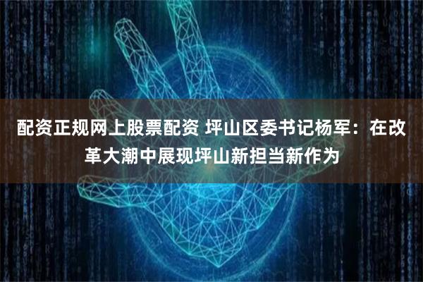 配资正规网上股票配资 坪山区委书记杨军：在改革大潮中展现坪山新担当新作为