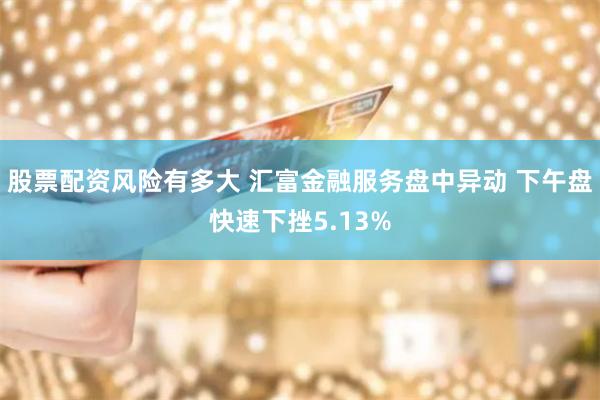 股票配资风险有多大 汇富金融服务盘中异动 下午盘快速下挫5.13%