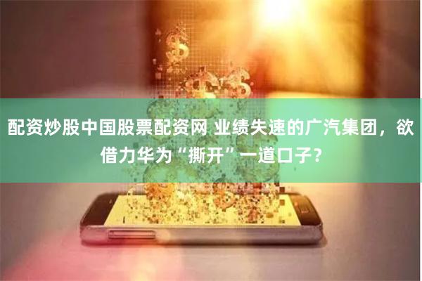 配资炒股中国股票配资网 业绩失速的广汽集团，欲借力华为“撕开”一道口子？