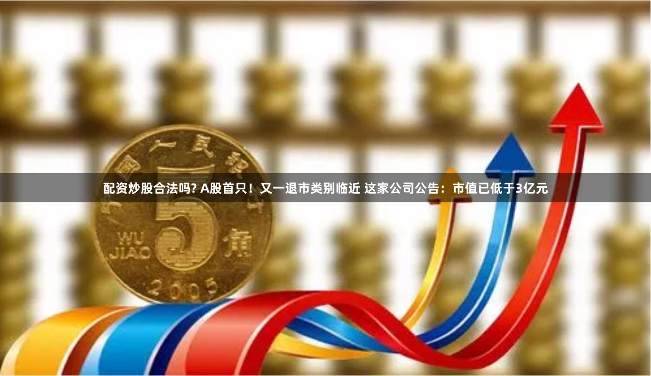 配资炒股合法吗? A股首只！又一退市类别临近 这家公司公告：市值已低于3亿元