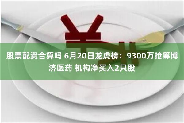 股票配资合算吗 6月20日龙虎榜：9300万抢筹博济医药 机构净买入2只股