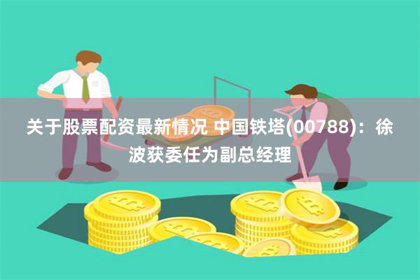 关于股票配资最新情况 中国铁塔(00788)：徐波获委任为副总经理