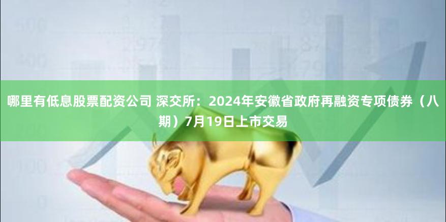 哪里有低息股票配资公司 深交所：2024年安徽省政府再融资专项债券（八期）7月19日上市交易