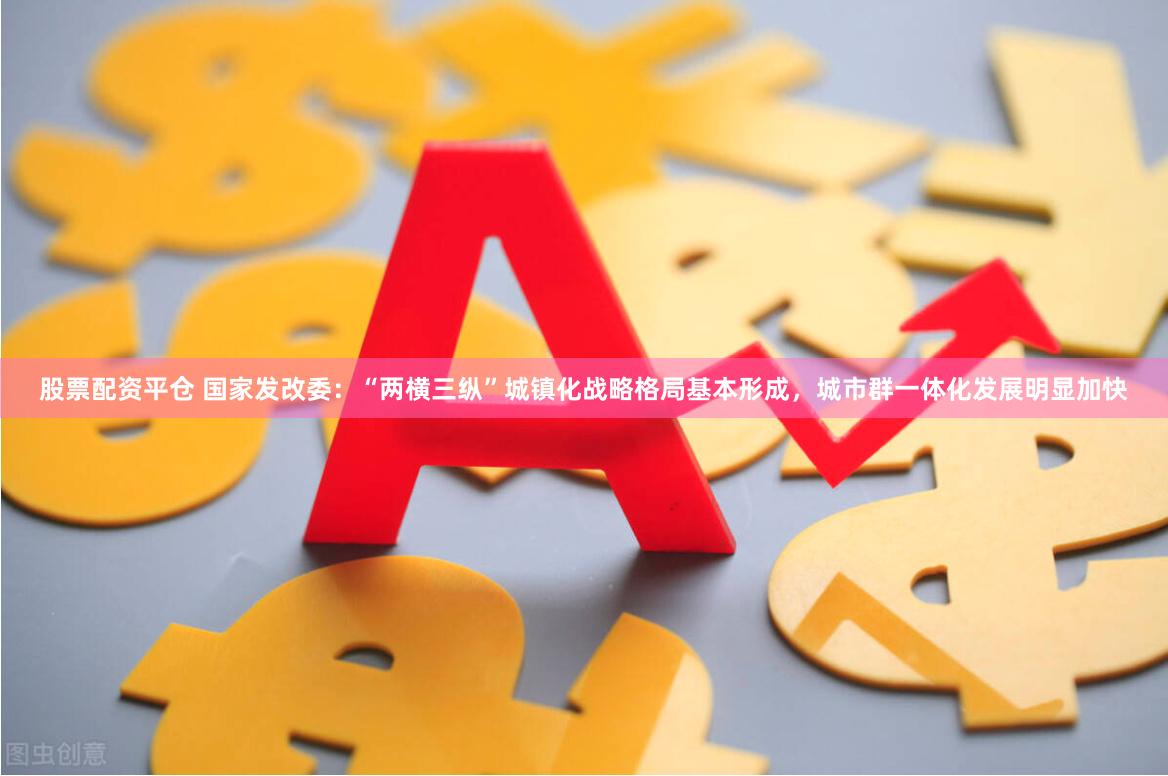 股票配资平仓 国家发改委：“两横三纵”城镇化战略格局基本形成，城市群一体化发展明显加快