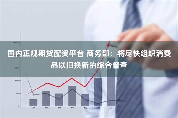 国内正规期货配资平台 商务部：将尽快组织消费品以旧换新的综合督查