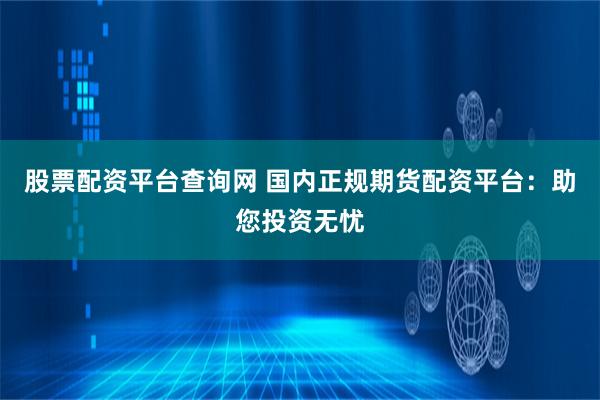 股票配资平台查询网 国内正规期货配资平台：助您投资无忧