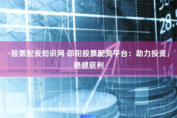 -股票配资知识网 邵阳股票配资平台：助力投资，稳健获利