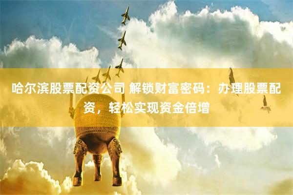 哈尔滨股票配资公司 解锁财富密码：办理股票配资，轻松实现资金倍增