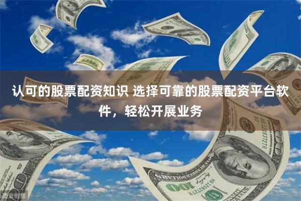 认可的股票配资知识 选择可靠的股票配资平台软件，轻松开展业务