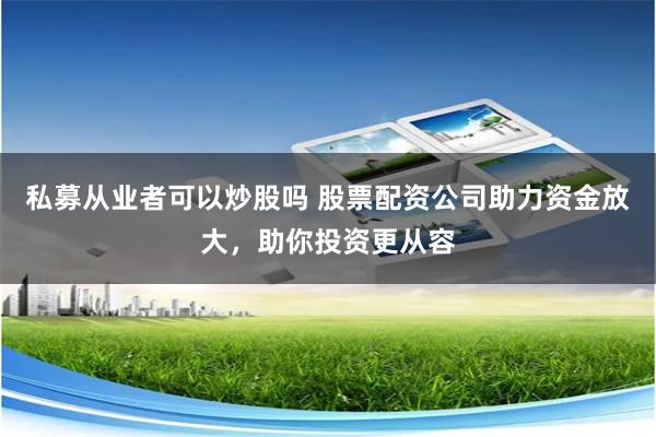 私募从业者可以炒股吗 股票配资公司助力资金放大，助你投资更从容