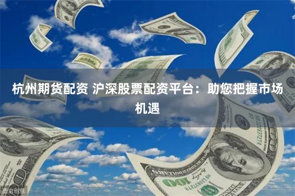 杭州期货配资 沪深股票配资平台：助您把握市场机遇