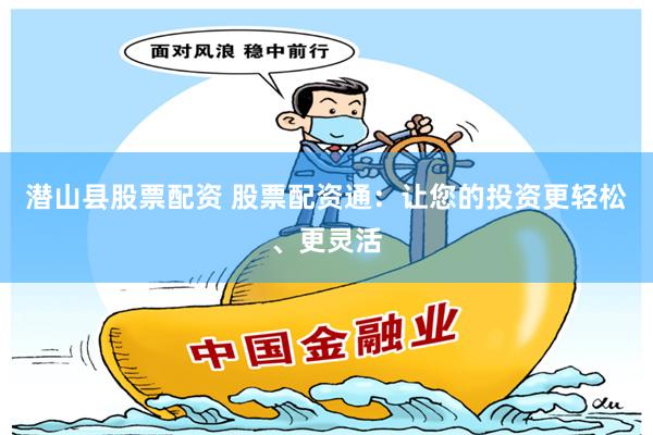 潜山县股票配资 股票配资通：让您的投资更轻松、更灵活