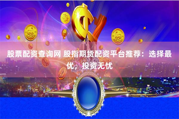 股票配资查询网 股指期货配资平台推荐：选择最优，投资无忧
