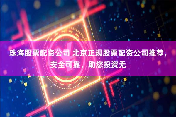 珠海股票配资公司 北京正规股票配资公司推荐，安全可靠，助您投资无