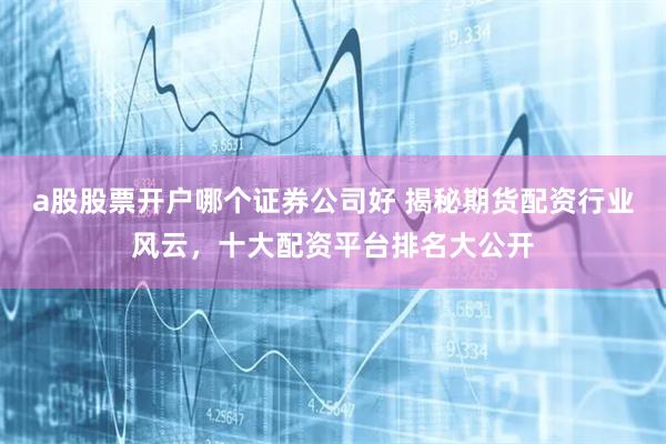 a股股票开户哪个证券公司好 揭秘期货配资行业风云，十大配资平台排名大公开