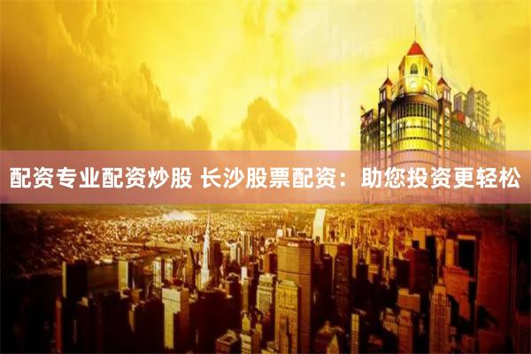 配资专业配资炒股 长沙股票配资：助您投资更轻松