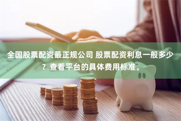 全国股票配资最正规公司 股票配资利息一般多少？查看平台的具体费用标准。
