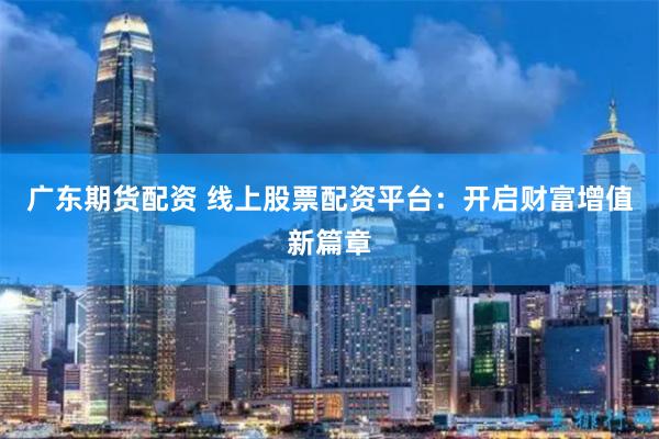 广东期货配资 线上股票配资平台：开启财富增值新篇章