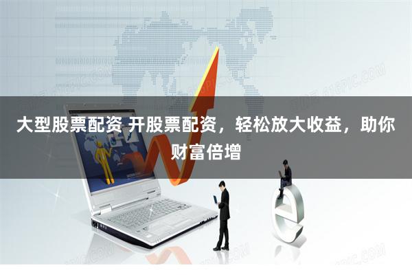 大型股票配资 开股票配资，轻松放大收益，助你财富倍增
