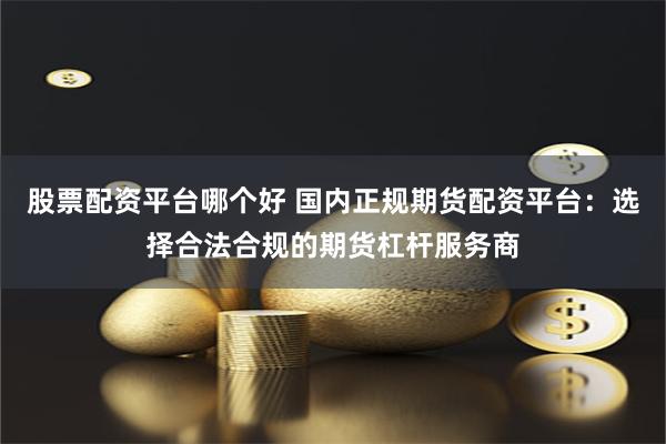 股票配资平台哪个好 国内正规期货配资平台：选择合法合规的期货杠杆服务商