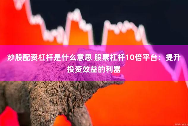 炒股配资杠杆是什么意思 股票杠杆10倍平台：提升投资效益的利器