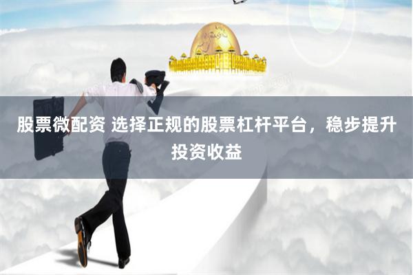 股票微配资 选择正规的股票杠杆平台，稳步提升投资收益