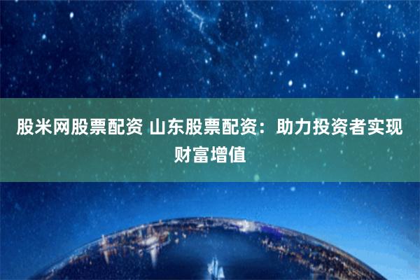 股米网股票配资 山东股票配资：助力投资者实现财富增值