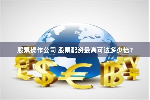 股票操作公司 股票配资最高可达多少倍？