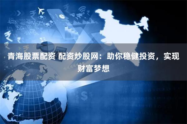 青海股票配资 配资炒股网：助你稳健投资，实现财富梦想