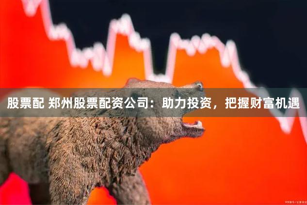 股票配 郑州股票配资公司：助力投资，把握财富机遇