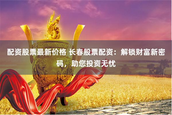配资股票最新价格 长春股票配资：解锁财富新密码，助您投资无忧