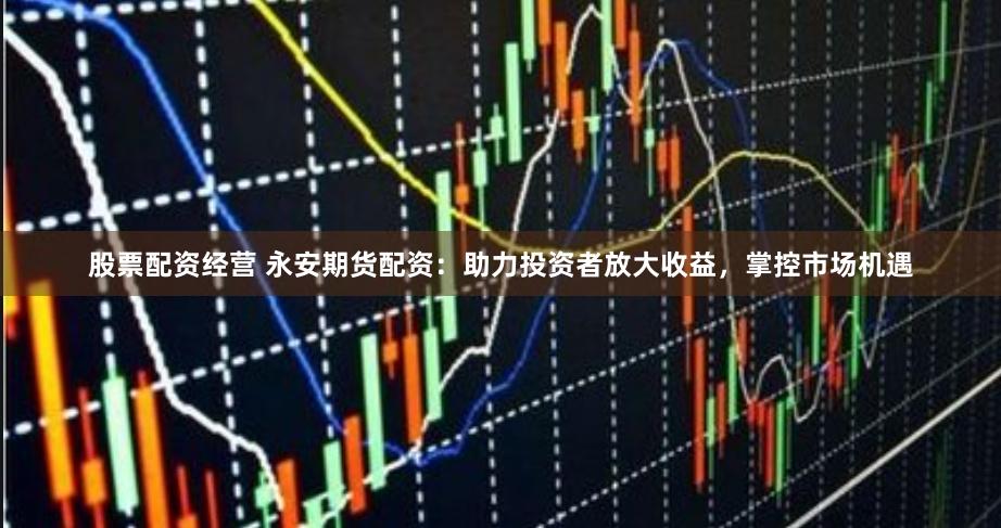 股票配资经营 永安期货配资：助力投资者放大收益，掌控市场机遇