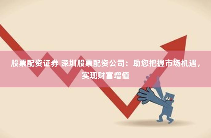 股票配资证券 深圳股票配资公司：助您把握市场机遇，实现财富增值
