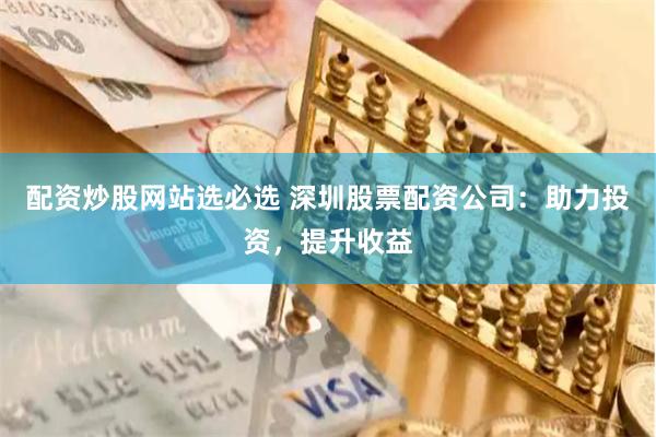 配资炒股网站选必选 深圳股票配资公司：助力投资，提升收益