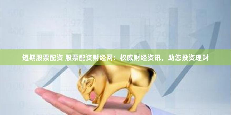 短期股票配资 股票配资财经网：权威财经资讯，助您投资理财