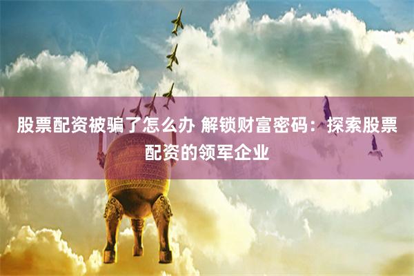 股票配资被骗了怎么办 解锁财富密码：探索股票配资的领军企业