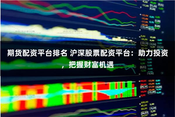 期货配资平台排名 沪深股票配资平台：助力投资，把握财富机遇