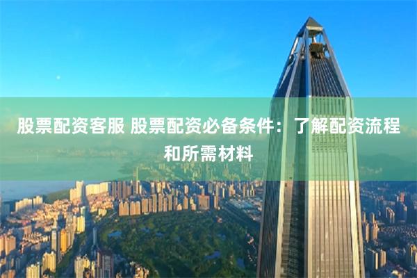 股票配资客服 股票配资必备条件：了解配资流程和所需材料