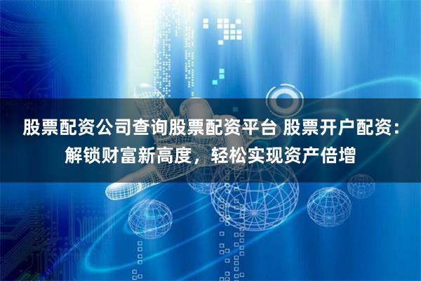股票配资公司查询股票配资平台 股票开户配资：解锁财富新高度，轻松实现资产倍增