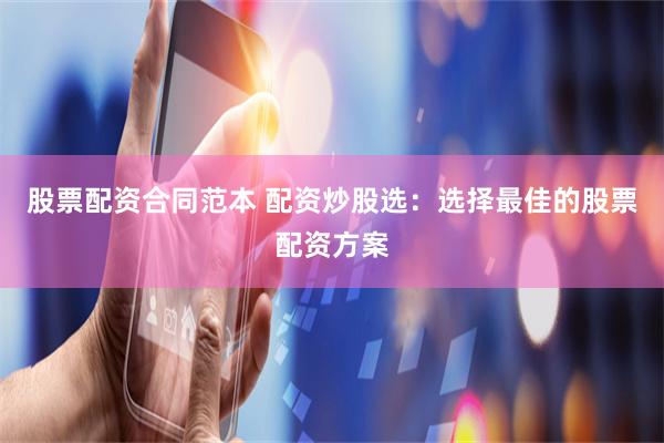 股票配资合同范本 配资炒股选:选择最佳的股票配资方案