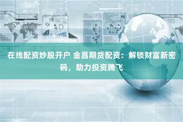 在线配资炒股开户 金昌期货配资：解锁财富新密码，助力投资腾飞