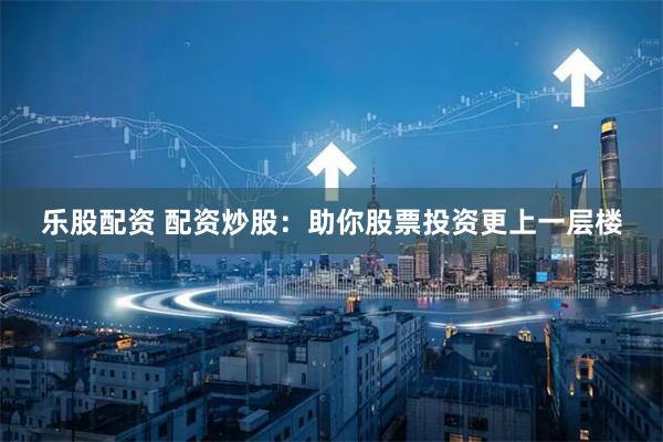 乐股配资 配资炒股：助你股票投资更上一层楼