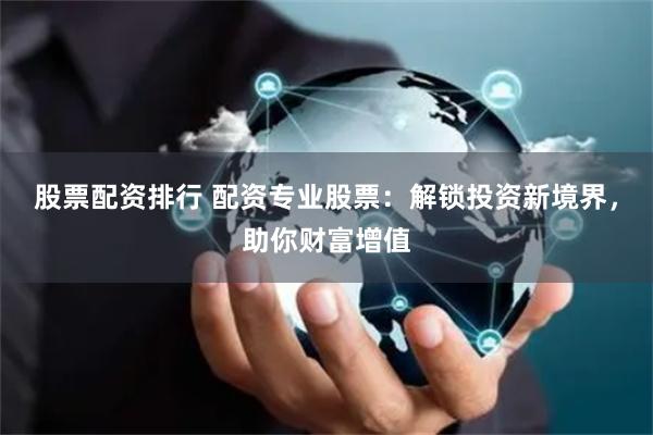 股票配资排行 配资专业股票：解锁投资新境界，助你财富增值