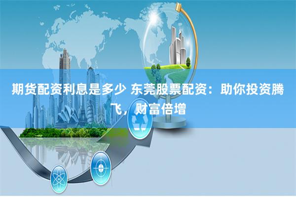 期货配资利息是多少 东莞股票配资：助你投资腾飞，财富倍增
