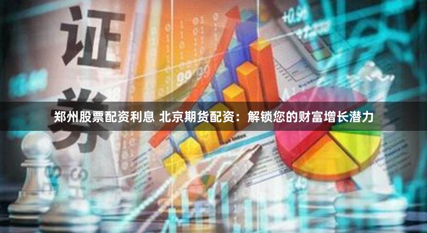 郑州股票配资利息 北京期货配资:解锁您的财富增长潜力