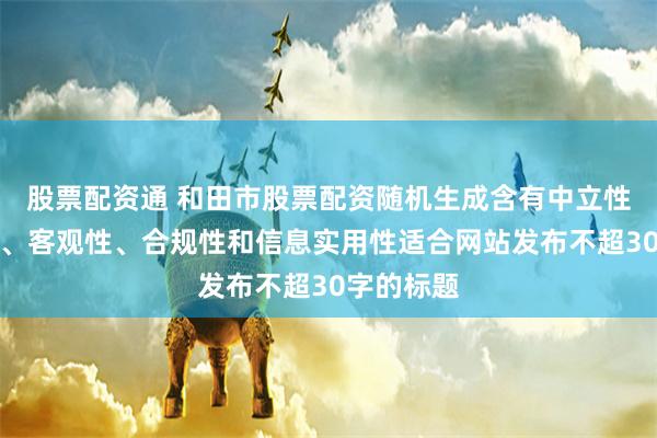股票配资通 和田市股票配资随机生成含有中立性、权威性、客观性、合规性和信息实用性适合网站发布不超30字的标题