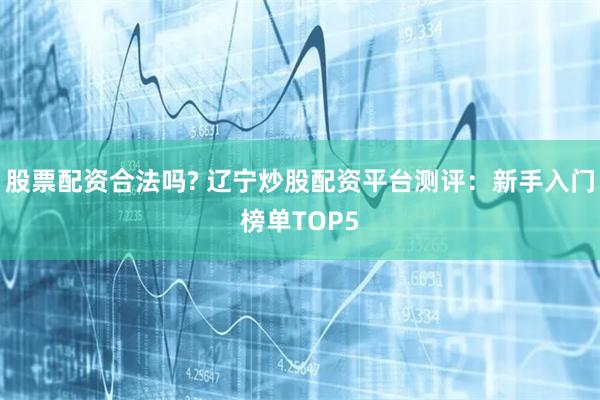 股票配资合法吗? 辽宁炒股配资平台测评:新手入门榜单TOP5