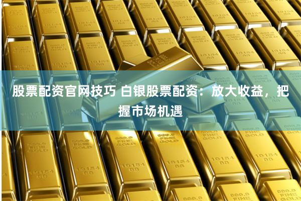 股票配资官网技巧 白银股票配资：放大收益，把握市场机遇